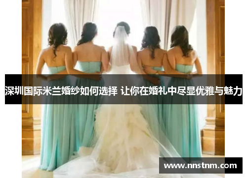 深圳国际米兰婚纱如何选择 让你在婚礼中尽显优雅与魅力